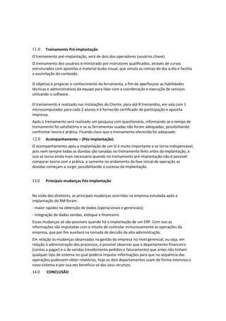 11.0 Treinamento Pré-Implantação
O treinamento pré-implantação, será de dois dos operadores (usuários chave).
O treinamento dos usuários é ministrado por instrutores qualificados, através de cursos
estruturados com apostilas e material áudio visual, que simula as rotinas do dia-a-dia e facilita
a assimilação do conteúdo.
O objetivo é propiciar o conhecimento da ferramenta, a fim de aperfeiçoar as habilidades
técnicas e administrativas da equipe para lidar com a coordenação e execução de serviços
utilizando o software.
O treinamento é realizado nas instalações do Cliente, para até 8 treinandos, em sala com 1
microcomputador para cada 2 alunos e é fornecido certificado de participação e apostila
impressa.
Após o treinamento será realizado um pesquisa com questionário, informando se o tempo de
treinamento foi satisfatório e se as ferramentas usadas não foram adequadas, possibilitando
confrontar teoria e prática. Ficando claro que o treinamento oferecido foi adequado.
12.0 Acompanhamento – (Pós-implantação)
O acompanhamento após a implantação de um SI é muito importante e se torna indispensável,
pois nem sempre todas as dúvidas são sanadas no treinamento feito antes da implantação, e
isso se torna ainda mais necessário quando no treinamento pré-implantação não é possível
comparar teoria com a prática, e somente no andamento da fase inicial de operação as
dúvidas começam a surgir, possibilitando o sucesso da implantação.
13.0 Principais mudanças Pós-Implantação
Na visão dos diretores, as principais mudanças ocorridas na empresa estudada após a
implantação do RM foram:
- maior rapidez na obtenção de dados (operacionais e gerenciais);
- integração de dados vendas, estoque e financeiro.
Essas mudanças só são possíveis quando há a implantação de um ERP. Com isso as
informações são imputadas com o intuito de controlar minuciosamente as operações da
empresa, que por fim auxiliará na tomada de decisão da alta administração.
Em relação às mudanças observadas na gestão da empresa no nível gerencial, ou seja, em
relação à administração dos processos, é possível observar que o departamento financeiro
(contas a pagar) e o de vendas (recebimento pedidos e faturamento) que antes não tinham
qualquer tipo de sistema no qual poderia imputar informações para que na sequência das
operações pudessem obter relatórios, hoje os dois departamentos usam de forma intensiva o
novo sistema e por sua vez beneficia-se dos seus recursos.
14.0 CONCLUSÃO
 