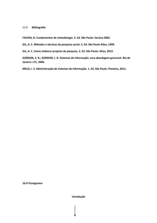 15.0 Bibliografia
FACHIN, O. Fundamentos de metodologia. 3. Ed. São Paulo: Saraiva 2001.
GIL, A. C. Métodos e técnicas de pesquisa social. 5. Ed. São Paulo Atlas, 1999.
GIL, A. C. Como elaborar projetos de pesquisa. 2. Ed. São Paulo: Atlas, 2012.
GORDON, S. R.; GORDON, J. R. Sistemas de informação: uma abordagem gerencial. Rio de
Janeiro: LTC, 2006.
MELO, I. S. Administração de sistemas de informação. 1. Ed. São Paulo: Pioneira, 2011.
16.0 Fluxograma
Introdução
 