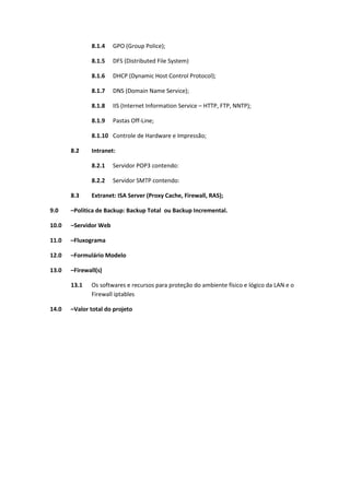 8.1.4 GPO (Group Police);
8.1.5 DFS (Distributed File System)
8.1.6 DHCP (Dynamic Host Control Protocol);
8.1.7 DNS (Domain Name Service);
8.1.8 IIS (Internet Information Service – HTTP, FTP, NNTP);
8.1.9 Pastas Off-Line;
8.1.10 Controle de Hardware e Impressão;
8.2 Intranet:
8.2.1 Servidor POP3 contendo:
8.2.2 Servidor SMTP contendo:
8.3 Extranet: ISA Server (Proxy Cache, Firewall, RAS);
9.0 –Politica de Backup: Backup Total ou Backup Incremental.
10.0 –Servidor Web
11.0 –Fluxograma
12.0 –Formulário Modelo
13.0 –Firewall(s)
13.1 Os softwares e recursos para proteção do ambiente físico e lógico da LAN e o
Firewall iptables
14.0 –Valor total do projeto
 