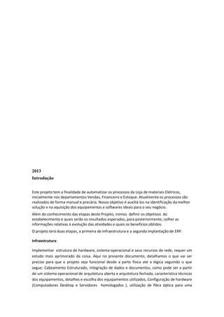 2013
Introdução
Este projeto tem a finalidade de automatizar os processos da Loja de materiais Elétricos,
inicialmente nos departamentos Vendas, Financeiro e Estoque. Atualmente os processos são
realizados de forma manual e precária. Nosso objetivo é auxiliá-los na identificação da melhor
solução e na aquisição dos equipamentos e softwares ideais para o seu negócio.
Além do conhecimento das etapas deste Projeto, iremos definir os objetivos do
estabelecimento e quais serão os resultados esperados, para posteriormente, colher as
informações relativas à evolução das atividades e quais os benefícios obtidos.
O projeto terá duas etapas, a primeira de Infraestrutura e a segunda implantação de ERP.
Infraestrutura:
Implementar estrutura de hardware, sistema operacional e seus recursos de rede, requer um
estudo mais aprimorado da coisa. Aqui no presente documento, detalhamos o que vai ser
preciso para que o projeto seja funcional desde a parte física até a lógica seguindo o que
segue: Cabeamento Estruturado, Integração de dados e documentos, como pode ser a partir
de um sistema operacional de arquitetura aberta e arquitetura fechada, característica técnicas
dos equipamentos, detalhes e escolha dos equipamentos utilizados, Configuração de hardware
(Computadores Desktop e Servidores homologados ), utilização de fibra óptica para uma
 