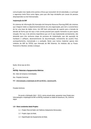 comunicação mais rápida entre pontos críticos que necessitem de tal velocidade, e o principal
a segurança tanto física como lógica, para que não haja retrabalho por causas de pessoas
despreparadas ou mal intencionadas.
Implantação de ERP
Os sistemas de informação (SI) chamados de Enterprise Resource Planning (ERP) são sistemas
que integram todos os departamentos/setores de uma organização, pois tem a característica
de ter uma base de dados única. Um ERP bem estruturado da suporte para a tomada de
decisão de forma que ela seja a mais correta possível para aquele momento ou para aquela
situação. Por isso, é de extrema importância que um SI seja implantando corretamente, não
deixando para trás nenhuma etapa do processo de implantação, que são aquisição de
hardware e software, desenvolvimento da documentação, treinamento do usuário final,
acompanhamento, manutenção e a avaliação. Neste caso iremos implantar apenas dois
módulos do ERP da TOTVS, que chamado de RM Sistemas. Os módulos são os Fluxos:
financeiro e Núcleos: vendas e estoque.
Recife, 30 de maio de 2013.
A:
MATEQ– Materiais e Equipamentos Elétricos
Att.: Setor de Compras e Contratações.
Ass.: Proposta Comercial.
Ref.: Informatização e implantação de ERP da MATEQ – Garanhuns/PE.
Prezados Senhores:
De acordo a Solicitação (Abril – 2013), viemos através desta, apresentar nosso Projeto para
Informatização e implantação de ERP na MATEQ, localizado na cidade de Garanhuns / PE, conforme
segue:
1.0 - Itens constantes deste Projeto:
1.1 – Projeto Físico de Rede e de Telefonia (Cabeamento Estruturado);
1.2 – Projeto Lógico da Rede;
1.3 – Especificação dos Equipamentos de Rede;
 
