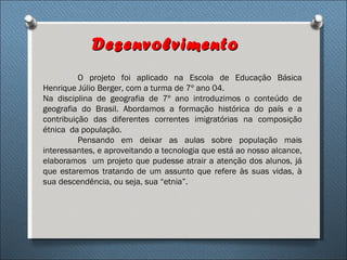 Desenvolvimento
          O projeto foi aplicado na Escola de Educação Básica
Henrique Júlio Berger, com a turma de 7º ano 04.
Na disciplina de geografia de 7º ano introduzimos o conteúdo de
geografia do Brasil. Abordamos a formação histórica do país e a
contribuição das diferentes correntes imigratórias na composição
étnica da população.
          Pensando em deixar as aulas sobre população mais
interessantes, e aproveitando a tecnologia que está ao nosso alcance,
elaboramos um projeto que pudesse atrair a atenção dos alunos, já
que estaremos tratando de um assunto que refere às suas vidas, à
sua descendência, ou seja, sua “etnia”.
 