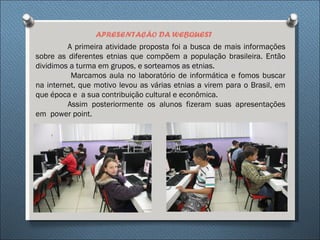 APRESENTAÇÃO DA WEBQUEST
         A primeira atividade proposta foi a busca de mais informações
sobre as diferentes etnias que compõem a população brasileira. Então
dividimos a turma em grupos, e sorteamos as etnias.
          Marcamos aula no laboratório de informática e fomos buscar
na internet, que motivo levou as várias etnias a virem para o Brasil, em
que época e a sua contribuição cultural e econômica.
         Assim posteriormente os alunos fizeram suas apresentações
em power point.
 