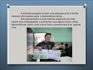 A atividade proposta foi fazer uma pesquisa junto a família
trazendo informações sobre a descendência étnica .
         Eles apresentaram a suas histórias explicando de onde
vieram seus antepassados, e perceberam que alguns tinham várias
descendências, assim como outros havia a predominância de apenas
uma.
 