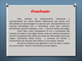 Conclusão
          Este   trabalho    foi   extremamente     importante    e
recompensador por vários fatores. Observou-se que alunos com
dificuldades de aprendizagem na sala de aula não apresentaram as
mesmas dificuldades com a informática, muito pelo contrário,
demostraram grande interesse e com o domínio dessa tecnologia.
          Outro fator muito interessante foi ver a curiosidade das
crianças em saber a sua origem étnica, onde as mesmas precisaram
recorrer as pessoas mais velhas em busca de informações sobre sua
origem. Valorizando dessa forma,        a conversa em família, o
conhecimento de vida dos mais velhos e a sua própria história.
          Os alunos relataram que gostaram muito de fazer o projeto
por que só assim ficaram conhecendo as suas origens.
 