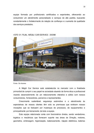 10
equipe formada por profissionais certificados e experientes, oferecendo ao
consumidor um atendimento personalizado e serviços de alto padrão, buscando
constantemente o fortalecimento da relação de confiança e o aumento da qualidade
dos serviços prestados.
FOTO 01: FILIAL MÁGILI CAR SERVICE - XAXIM
Fonte: Os Autores
A Mágili Car Service está estabelecida no mercado com a finalidade
primordial de cumprir o seu papel na sociedade atuando de forma ética e profissional
visando desenvolvimento de um relacionamento interativo e sólido com nossos
consumidores, fornecedores, parceiros e representantes.
Crescimento sustentável, segurança automotiva e o atendimento às
expectativas de nossos clientes têm sido as premissas que norteiam nossas
inovações que se traduzem por mudanças de processos, de equipamentos e
principalmente por treinamento de toda a equipe.
Esta equipe relacionada conta com funcionários diretos, sendo vendedores,
logística e mecânicos que fornecem suporte nas áreas de Direção, motores,
geometria, embreagem, higienização, balanceamento, injeção eletrônica, baterias
 