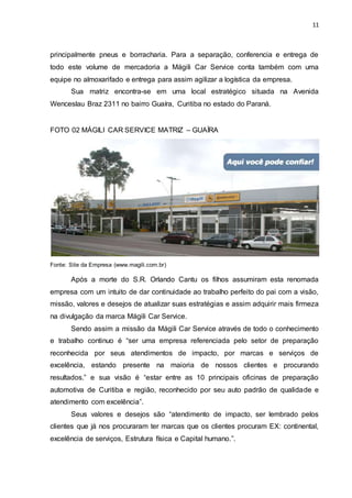 11
principalmente pneus e borracharia. Para a separação, conferencia e entrega de
todo este volume de mercadoria a Mágili Car Service conta também com uma
equipe no almoxarifado e entrega para assim agilizar a logística da empresa.
Sua matriz encontra-se em uma local estratégico situada na Avenida
Wenceslau Braz 2311 no bairro Guaíra, Curitiba no estado do Paraná.
FOTO 02 MÁGILI CAR SERVICE MATRIZ – GUAÍRA
Fonte: Site da Empresa (www.magili.com.br)
Após a morte do S.R. Orlando Cantu os filhos assumiram esta renomada
empresa com um intuito de dar continuidade ao trabalho perfeito do pai com a visão,
missão, valores e desejos de atualizar suas estratégias e assim adquirir mais firmeza
na divulgação da marca Mágili Car Service.
Sendo assim a missão da Mágili Car Service através de todo o conhecimento
e trabalho continuo é “ser uma empresa referenciada pelo setor de preparação
reconhecida por seus atendimentos de impacto, por marcas e serviços de
excelência, estando presente na maioria de nossos clientes e procurando
resultados.” e sua visão é “estar entre as 10 principais oficinas de preparação
automotiva de Curitiba e região, reconhecido por seu auto padrão de qualidade e
atendimento com excelência”.
Seus valores e desejos são “atendimento de impacto, ser lembrado pelos
clientes que já nos procuraram ter marcas que os clientes procuram EX: continental,
excelência de serviços, Estrutura física e Capital humano.”.
 