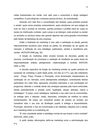 13
metas fundamentais em mente: criar valor para o consumidor e atingir vantagem
competitiva. E para atingi-las a empresa precisa de foco, de concentração.
Gerando com este foco e concentração tais dúvidas: quais produtos produzir
e vender, quais novos produtos acrescentarem, quais abandonar, em que estágio do
ciclo de vida o produto se encontra, quantos produtos o portfólio deve ter, quais os
canais de distribuição contratar, qual o preço a se distinguir, onde produzir ou vender
os produtos ou serviços essas são apenas algumas das preocupações encontradas
pelo Gestor de Marketing de uma empresa.
Então a finalidade do marketing é criar valor e satisfação no cliente, gerindo
relacionamentos lucrativos para ambas as partes. As atividades de um gestor de
mercado, a definição de uma estratégia, publicidade, vendas e assistência pós-
vendas. (KOTLER 2006 pág. 32).
A função do marketing então envolve tomada de decisões, gestão de
recursos, coordenação de processos e avaliação de resultados de quatro áreas de
responsabilidade: análise, planejamento, implementação e controle. (KOTLER,
2000, p.109).
A decisão especifica da função de marketing envolve as quatro variáveis do
composto de marketing e partir deste ponto, nos trás os 4 P´s, que são entendidos
como : Praça, Preço, Produto e Promoção, como ferramentas indispensáveis na
construção de um mercado, como planejamento estratégico, considerando fatores
particulares em cada linha, agrupando conceitos estimados a sua acentuação em
programas, detendo o controle diante das ameaças expostas pelo macro ambientes.
Sendo particularmente o produto como “qualidade, design, atributos, marca e
embalagem”. O preço, como estratégico, balizando o seu valor com os concorrentes,
na entrega para o atacado, varejo, descontos, condições de créditos ou outras
compensações. Na praça, por considerar pontos de acesso ao produto, por
considerar todo o seu eixo de facilitação quanto à entrega e disponibilidade.
Promoção, decidindo o tipo de comunicação a ser utilizadas, relações com o cliente,
se é marketing direto ou e-marketing etc.
“É mais importante adotar a estratégia correta do que buscar o lucro imediato”
(KOTLER, 2000, p.85).
A partir destas informações defini-se marketing como a administração dos
P´s:
 