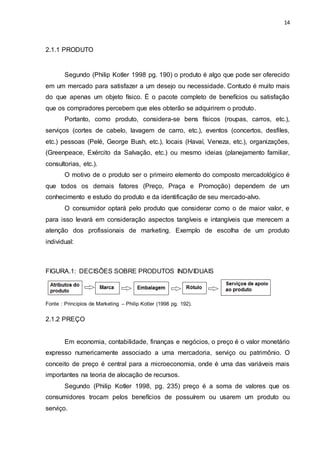 14
2.1.1 PRODUTO
Segundo (Philip Kotler 1998 pg. 190) o produto é algo que pode ser oferecido
em um mercado para satisfazer a um desejo ou necessidade. Contudo é muito mais
do que apenas um objeto físico. É o pacote completo de benefícios ou satisfação
que os compradores percebem que eles obterão se adquirirem o produto.
Portanto, como produto, considera-se bens físicos (roupas, carros, etc.),
serviços (cortes de cabelo, lavagem de carro, etc.), eventos (concertos, desfiles,
etc.) pessoas (Pelé, George Bush, etc.), locais (Havaí, Veneza, etc.), organizações,
(Greenpeace, Exército da Salvação, etc.) ou mesmo ideias (planejamento familiar,
consultorias, etc.).
O motivo de o produto ser o primeiro elemento do composto mercadológico é
que todos os demais fatores (Preço, Praça e Promoção) dependem de um
conhecimento e estudo do produto e da identificação de seu mercado-alvo.
O consumidor optará pelo produto que considerar como o de maior valor, e
para isso levará em consideração aspectos tangíveis e intangíveis que merecem a
atenção dos profissionais de marketing. Exemplo de escolha de um produto
individual:
FIGURA.1: DECISÕES SOBRE PRODUTOS INDIVIDUAIS
Fonte : Principios de Marketing – Philip Kotler (1998 pg. 192).
2.1.2 PREÇO
Em economia, contabilidade, finanças e negócios, o preço é o valor monetário
expresso numericamente associado a uma mercadoria, serviço ou patrimônio. O
conceito de preço é central para a microeconomia, onde é uma das variáveis mais
importantes na teoria de alocação de recursos.
Segundo (Philip Kotler 1998, pg. 235) preço é a soma de valores que os
consumidores trocam pelos benefícios de possuírem ou usarem um produto ou
serviço.
 