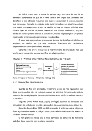 15
Ao definir preço como a soma de valores pago em troca do uso de um
beneficio, compreende-se que ele é uma variável em função das utilidades, dos
benefícios e dos atributos relevantes aos quais o consumidor é sensível, segundo
sua percepção. Exemplo é a relação entre supermercados e os seus fornecedores
que revela um pouco essa faceta, na medida em que as marcas próprias, mais
baratas que as marcas nacionais, encontram um público interessado, enquanto
existe um outro segmento em que o consumidor, mesmo na presença de um produto
mais barato, prefere aqueles com marcas reconhecidas.
O preço esta associado ao processo de tomada de decisões estratégicas da
empresa, na medida em que seus resultados financeiros são parcialmente
dependentes do preço praticado no mercado.
Computa-se no preço, não apenas o valor monetário de um produto, mas tudo
aquilo que o consumidor tem que sacrificar ao adquirir um bem.
FIGURA 2: FATORES QUE INFLUEM NAS DECISÕES DE PREÇOS
Fonte : Principios de Marketing – Philip Kotler (1998 pg. 236).
2.1.3 PROMOÇÃO/ PROPAGANDA
Quando se fala em promoção, inicialmente pensa-se nas liquidações das
lojas, em descontos, etc. Na realidade quando se aborda o item promoção esta se
referindo às estratégias para deixar o produto/marca em evidência junto ao mercado
consumidor.
Segundo (Philip Kotler 1998, pg.31) promoção significa as atividades que
comunicam os atributos do produto e persuadem os consumidores alvo a adquiri-lo.
Segundo (Sergio Dias 2009, pg.348) promoção é a técnica, arte e ciência de
fazer alguma coisa acontecer, diligenciando para a efetiva realização das vendas de
um bem, ideia ou serviço.
O item promoção talvez seja o mais conhecido do composto de marketing,
pelo fato de se confundir com o próprio marketing.
 