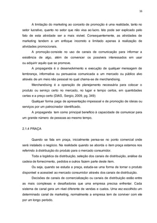 16
A limitação do marketing ao conceito de promoção é uma realidade, tanto no
setor lucrativo, quanto no setor que não visa ao lucro. Isto pode ser explicado pelo
fato de esta atividade ser a mais visível. Consequentemente, as atividades de
marketing tendem a um enfoque incorreto e limitado apenas à realização de
atividades promocionais.
A promoção consiste no uso de canais de comunicação para informar a
existência de algo, além de convencer os possíveis interessados em usar
ou adquirir aquilo que se promove.
A propaganda é o desenvolvimento e execução de qualquer mensagem de
lembrança, informativa ou persuasiva comunicada a um mercado ou público alvo
através de um meio não pessoal no qual chama-se de merchandising.
Merchandising é a operação de planejamento necessária para colocar o
produto ou serviço certo no mercado, no lugar e tempo certos, em quantidades
certas e a preço certo (DIAS, Sergio, 2009, pg. 349)
Qualquer forma paga de apresentação impessoal e de promoção de ideias ou
serviços por um patrocinador identificado.
A propaganda tem como principal benefício à capacidade de comunicar para
um grande número de pessoas ao mesmo tempo.
2.1.4 PRAÇA
Quando se fala em praça, inicialmente pensa-se no ponto comercial onde
será instalado o negócio. Na realidade quando se aborda o item praça estamos nos
referindo à distribuição do produto para o mercado consumidor.
Toda a logística da distribuição, seleção dos canais de distribuição, análise da
cadeia de fornecimento, pedidos e outros fazem parte deste item.
Ou seja, quando se estuda a praça, estuda-se uma forma de tornar o produto
disponível e acessível ao mercado consumidor através dos canais de distribuição.
Decisões de canais de comercialização ou canais de distribuição estão entre
as mais complexas e desafiadoras que uma empresa precisa enfrentar. Cada
sistema de canal gera um nível diferente de vendas e custos. Uma vez escolhido um
determinado canal de marketing, normalmente a empresa tem de conviver com ele
por um longo período.
 