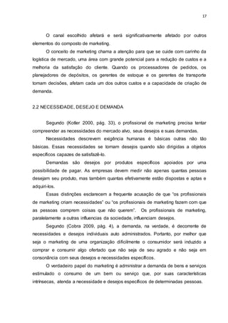 17
O canal escolhido afetará e será significativamente afetado por outros
elementos do composto de marketing.
O conceito de marketing chama a atenção para que se cuide com carinho da
logística de mercado, uma área com grande potencial para a redução de custos e a
melhoria da satisfação do cliente. Quando os processadores de pedidos, os
planejadores de depósitos, os gerentes de estoque e os gerentes de transporte
tomam decisões, afetam cada um dos outros custos e a capacidade de criação de
demanda.
2.2 NECESSIDADE, DESEJO E DEMANDA
Segundo (Kotler 2000, pág. 33), o profissional de marketing precisa tentar
compreender as necessidades do mercado alvo, seus desejos e suas demandas.
Necessidades descrevem exigência humanas é básicas outras não tão
básicas. Essas necessidades se tornam desejos quando são dirigidas a objetos
específicos capazes de satisfazê-lo.
Demandas são desejos por produtos específicos apoiados por uma
possibilidade de pagar. As empresas devem medir não apenas quantas pessoas
desejam seu produto, mas também quantas efetivamente estão dispostas e aptas e
adquiri-los.
Essas distinções esclarecem a frequente acusação de que “os profissionais
de marketing criam necessidades” ou “os profissionais de marketing fazem com que
as pessoas comprem coisas que não querem”. Os profissionais de marketing,
paralelamente a outras influencias da sociedade, influenciam desejos.
Segundo (Cobra 2009, pág. 4), a demanda, na verdade, é decorrente de
necessidades e desejos individuais auto administrados. Portanto, por melhor que
seja o marketing de uma organização dificilmente o consumidor será induzido a
comprar e consumir algo ofertado que não seja de seu agrado e não seja em
consonância com seus desejos e necessidades específicos.
O verdadeiro papel do marketing é administrar a demanda de bens e serviços
estimulado o consumo de um bem ou serviço que, por suas características
intrínsecas, atenda a necessidade e desejos específicos de determinadas pessoas.
 