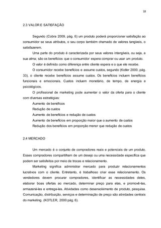 18
2.3 VALOR E SATISFAÇÃO
Segundo (Cobra 2009, pág. 6) um produto poderá proporcionar satisfação ao
consumidor se seus atributos, o seu corpo também chamado de valores tangíveis, o
satisfazerem.
Uma parte do produto é caracterizada por seus valores intangíveis, ou seja, a
sua alma; são os benefícios que o consumidor espera comprar ou usar um produto.
O valor é definido como diferença entre cliente espera e o que ele recebe.
O consumidor recebe benefícios e assume custos, segundo (Kotler 2000, pág.
33), o cliente recebe benefícios assume custos. Os benefícios incluem benefícios
funcionais e emocionais. Custos incluem monetário, de tempo, de energia e
psicológicos.
O profissional de marketing pode aumentar o valor da oferta para o cliente
com diversas estratégias:
Aumento de benéficos
Redução de custos
Aumento de benefícios e redução de custos
Aumento de benefícios em proporção maior que o aumento de custos
Redução dos benefícios em proporção menor que redução de custos
2.4 MERCADO
Um mercado é o conjunto de compradores reais e potenciais de um produto.
Esses compradores compartilham de um desejo ou uma necessidade específica que
podem ser satisfeitos por meio de trocas e relacionamento.
Marketing significa administrar mercado para produzir relacionamentos
lucrativos com o cliente. Entretanto, é trabalhoso criar esse relacionamento. Os
vendedores devem procurar compradores, identificar as necessidades deles,
elaborar boas ofertas ao mercado, determinar preço para elas, e promovê-las,
armazená-las e entrega-las. Atividades como desenvolvimento de produto, pesquisa.
Comunicação, distribuição, serviços e determinação de preço são atividades centrais
do marketing. (KOTLER, 2000 pág. 6).
 