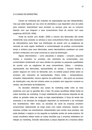 19
2.5 CANAIS DE MARKETING
Canais de marketing são conjuntos de organizações que são independentes,
mas que estão ligadas por seu ramo de atividades e que dependem uma da outras
para poderem disponibilizar seus produtos ou serviços para uso ou consumo
fazendo com que cheguem a seus consumidores finais de acordo com suas
exigências (KOTLER, 2006)
Ainda de acordo com (Kotler, 2006) a maioria dos fabricantes não vende
diretamente seus produtos ou serviços a seus consumidores finais, eles necessitam
de intermediários para fazer sua distribuição de acordo com as exigências de
mercado de cada região, facilitando a comercialização do produto, economizando
tempo e dinheiro para seus fabricantes, esses intermediários constituem um canal
também conhecidos com canal comercial ou canal de distribuição.
Alguns intermediários – como atacadista e varejista – compram, adquirem
direitos e revendem os produtos; são chamados de comerciantes, pois
comercializam diretamente com seus clientes em grandes ou pequenas quantidades
de acordo com as exigências de seus consumidores. Outros – corretores,
representante dos fabricantes, representantes de vendas – buscam clientes e
podem negociar em nome do fabricante, sem, no entanto possuir direito sobre os
produtos; são chamados de representantes. Outros ainda – transportadores,
armazéns independentes, bancos agencia de publicidade – dão apoio ao processo
de distribuição, mas não tem direitos sobre os produtos nem negociam compras ou
vendas; são chamados de facilitadores.
As decisões referentes aos canais de marketing estão entre as mais
essências com que os gerentes têm a lidar. Os canais escolhidos afetam todas as
outras decisões de marketing. O preço estabelecido pela empresa depende de ela
utilizar as grandes redes de varejo ou lojas especializadas. A força de venda das
empresas e as decisões de divulgação dependem do treinamento e da motivação
dos revendedores. Além disso, as decisões de canal da empresa envolvem
compromisso relativamente de longo prazo com outras empresas. Quando uma
empresa contrata uns revendedores independentes para vender seus produtos, não
pode desfazer o negócio no dia seguinte ou implantar pontos de venda próprios. Os
canais escolhidos afetam todas as outras decisões que a empresa estabelece em
relação ao marketing. Decisão relacionada a preços depende de a empresa utilizar
 