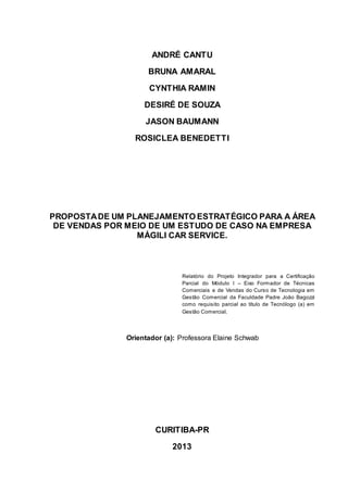 ANDRÉ CANTU
BRUNA AMARAL
CYNTHIA RAMIN
DESIRÉ DE SOUZA
JASON BAUMANN
ROSICLEA BENEDETTI
PROPOSTADE UM PLANEJAMENTO ESTRATÉGICO PARA A ÁREA
DE VENDAS POR MEIO DE UM ESTUDO DE CASO NA EMPRESA
MÁGILI CAR SERVICE.
Relatório do Projeto Integrador para a Certificação
Parcial do Módulo I – Eixo Formador de Técnicas
Comerciais e de Vendas do Curso de Tecnologia em
Gestão Comercial da Faculdade Padre João Bagozzi
como requisito parcial ao título de Tecnólogo (a) em
Gestão Comercial.
Orientador (a): Professora Elaine Schwab
CURITIBA-PR
2013
 