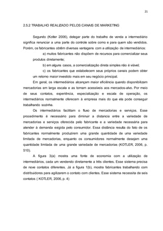 21
2.5.2 TRABALHO REALIZADO PELOS CANAIS DE MARKETING
Segundo (Kotler 2006), delegar parte do trabalho de venda a intermediário
significa renunciar a uma parte do controle sobre como e para quem são vendidos.
Porém, os fabricantes obtêm diversas vantagens com a utilização de intermediários:
a) muitos fabricantes não dispõem de recursos para comercializar seus
produtos diretamente;
b) em alguns casos, a comercialização direta simples não é viável;
c) os fabricantes que estabelecem seus próprios canais podem obter
um retorno maior investido mais em seu negócio principal.
Em geral, os intermediários alcançam maior eficiência quando disponibilizam
mercadorias em larga escala e as tornam acessíveis aos mercados-alvo. Por meio
de seus contatos, experiência, especialização e escala de operação, os
intermediários normalmente oferecem à empresa mais do que ela pode conseguir
trabalhando sozinha.
Os intermediários facilitam o fluxo de mercadorias e serviços. Esse
procedimento é necessário para diminuir a distancia entre a variedade de
mercadorias e serviços oferecida pelo fabricante e a variedade necessária para
atender à demanda exigida pelo consumidor. Essa distância resulta do fato de os
fabricantes normalmente produzirem uma grande quantidade de uma variedade
limitada de mercadorias, enquanto os consumidores normalmente desejam uma
quantidade limitada de uma grande variedade de mercadorias (KOTLER, 2006, p.
510).
A figura 3(a) mostra uma fonte de economia com a utilização de
intermediários, cada um vendendo diretamente a três clientes. Esse sistema precisa
de nove contatos diferentes. Já a figura 1(b), mostra fabricantes trabalhando com
distribuidores para agilizarem o contato com clientes. Esse sistema necessita de seis
contatos ( KOTLER, 2006, p. 4)
 