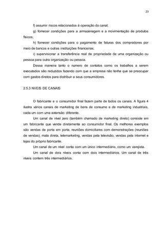 23
f) assumir riscos relacionados à operação do canal;
g) fornecer condições para a armazenagem e a movimentação de produtos
físicos;
h) fornecer condições para o pagamento de faturas dos compradores por
meio de bancos e outras instituições financeiras;
i) supervisionar a transferência real de propriedade de uma organização ou
pessoa para outra organização ou pessoa.
Dessa maneira tanto o numero de contatos como os trabalhos a serem
executados são reduzidos fazendo com que a empresa não tenha que se preocupar
com gastos diretos para distribuir a seus consumidores.
2.5.3 NVEIS DE CANAIS
O fabricante e o consumidor final fazem parte de todos os canais. A figura 4
ilustra vários canais de marketing de bens de consumo e de marketing industriais,
cada um com uma extensão diferente.
Um canal de nível zero (também chamado de marketing direto) consiste em
um fabricante que vende diretamente ao consumidor final. Os melhores exemplos
são vendas de porta em porta, reuniões domiciliares com demonstrações (reuniões
de vendas), mala direta, telemarketing, vendas pela televisão, vendas pela internet e
lojas do próprio fabricante.
Um canal de um nível conta com um único intermediário, como um varejista.
Um canal de dois níveis conta com dois intermediários. Um canal de três
níveis contem três intermediários.
 