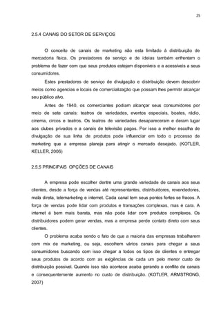 25
2.5.4 CANAIS DO SETOR DE SERVIÇOS
O conceito de canais de marketing não esta limitado à distribuição de
mercadoria física. Os prestadores de serviço e de ideias também enfrentam o
problema de fazer com que seus produtos estejam disponíveis e a acessíveis a seus
consumidores.
Estes prestadores de serviço de divulgação e distribuição devem descobrir
meios como agencias e locais de comercialização que possam lhes permitir alcançar
seu público alvo.
Antes de 1940, os comerciantes podiam alcançar seus consumidores por
meio de sete canais: teatros de variedades, eventos especiais, boates, rádio,
cinema, circos e teatros. Os teatros de variedades desapareceram e deram lugar
aos clubes privados e a canais de televisão pagos. Por isso a melhor escolha de
divulgação de sua linha de produtos pode influenciar em todo o processo de
marketing que a empresa planeja para atingir o mercado desejado. (KOTLER,
KELLER, 2006)
2.5.5 PRINCIPAIS OPÇÕES DE CANAIS
A empresa pode escolher dentre uma grande variedade de canais aos seus
clientes, desde a força de vendas até representantes, distribuidores, revendedores,
mala direta, telemarketing e internet. Cada canal tem seus pontos fortes se fracos. A
força de vendas pode lidar com produtos e transações complexas, mas é cara. A
internet é bem mais barata, mas não pode lidar com produtos complexos. Os
distribuidores podem gerar vendas, mas a empresa perde contato direto com seus
clientes.
O problema acaba sendo o fato de que a maioria das empresas trabalharem
com mix de marketing, ou seja, escolhem vários canais para chegar a seus
consumidores buscando com isso chegar a todos os tipos de clientes e entregar
seus produtos de acordo com as exigências de cada um pelo menor custo de
distribuição possível. Quando isso não acontece acaba gerando o conflito de canais
e consequentemente aumento no custo de distribuição. (KOTLER, ARMSTRONG,
2007)
 