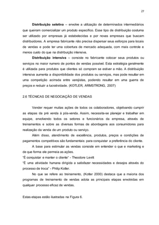 27
Distribuição seletiva – envolve a utilização de determinados intermediários
que queiram comercializar um produto especifico. Esse tipo de distribuição costuma
ser utilizado por empresas já estabelecidas e por novas empresas que buscam
distribuidores. A empresa fabricante não precisa dispersar seus esforços para locais
de vendas e pode ter uma cobertura de mercado adequada, com mais controle e
menos custo do que na distribuição intensiva.
Distribuição intensiva – consiste no fabricante colocar seus produtos ou
serviços no maior numero de pontos de vendas possível. Esta estratégia geralmente
é utilizada para produtos que clientes só compram se estiver a mão. A distribuição
intensiva aumenta a disponibilidade dos produtos ou serviços, mas pode resultar em
uma competição acirrada entre varejistas, podendo resultar em uma guerra de
preços e reduzir a lucratividade. (KOTLER, ARMSTRONG, 2007)
2.6 TÉCNICAS DE NEGOCIAÇÃO DE VENDAS
Vender requer muitas ações de todos os colaboradores, objetivando cumprir
as etapas da pré venda à pós-venda. Assim, necessita-se planejar e trabalhar em
equipe, envolvendo todos os setores e funcionários da empresa, através de
treinamentos e sobre as diversas formas de abordagens aos consumidores para
realização da venda de um produto ou serviço.
Além disso, atendimento de excelência, produtos, preços e condições de
pagamentos competitivos são fundamentais para conquistar a preferência do cliente.
A base para estimular as vendas consiste em entender o que e marketing e
de que forma ele permeia as ações.
“È conquistar e manter o cliente“ - Theodore Levitt
“È uma atividade humana dirigida a satisfazer necessidades e desejos através do
processo de troca” - Philip Kotler.
No que se refere ao treinamento, (Kotler 2000) destaca que a maioria dos
programas de treinamento de vendas adota as principais etapas envolvidas em
qualquer processo eficaz de vendas.
Estas etapas estão ilustradas na Figura 6.
 