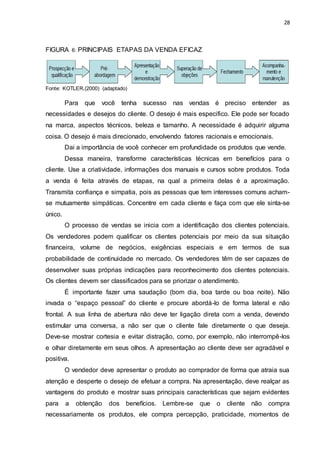 28
FIGURA 6: PRINCIPAIS ETAPAS DA VENDA EFICAZ
Fonte: KOTLER,(2000) (adaptado)
Para que você tenha sucesso nas vendas é preciso entender as
necessidades e desejos do cliente. O desejo é mais especifico. Ele pode ser focado
na marca, aspectos técnicos, beleza e tamanho. A necessidade é adquirir alguma
coisa. O desejo é mais direcionado, envolvendo fatores racionais e emocionais.
Dai a importância de você conhecer em profundidade os produtos que vende.
Dessa maneira, transforme características técnicas em benefícios para o
cliente. Use a criatividade, informações dos manuais e cursos sobre produtos. Toda
a venda é feita através de etapas, na qual a primeira delas é a aproximação.
Transmita confiança e simpatia, pois as pessoas que tem interesses comuns acham-
se mutuamente simpáticas. Concentre em cada cliente e faça com que ele sinta-se
único.
O processo de vendas se inicia com a identificação dos clientes potenciais.
Os vendedores podem qualificar os clientes potenciais por meio da sua situação
financeira, volume de negócios, exigências especiais e em termos de sua
probabilidade de continuidade no mercado. Os vendedores têm de ser capazes de
desenvolver suas próprias indicações para reconhecimento dos clientes potenciais.
Os clientes devem ser classificados para se priorizar o atendimento.
É importante fazer uma saudação (bom dia, boa tarde ou boa noite). Não
invada o “espaço pessoal” do cliente e procure abordá-lo de forma lateral e não
frontal. A sua linha de abertura não deve ter ligação direta com a venda, devendo
estimular uma conversa, a não ser que o cliente fale diretamente o que deseja.
Deve-se mostrar cortesia e evitar distração, como, por exemplo, não interrompê-los
e olhar diretamente em seus olhos. A apresentação ao cliente deve ser agradável e
positiva.
O vendedor deve apresentar o produto ao comprador de forma que atraia sua
atenção e desperte o desejo de efetuar a compra. Na apresentação, deve realçar as
vantagens do produto e mostrar suas principais características que sejam evidentes
para a obtenção dos benefícios. Lembre-se que o cliente não compra
necessariamente os produtos, ele compra percepção, praticidade, momentos de
 