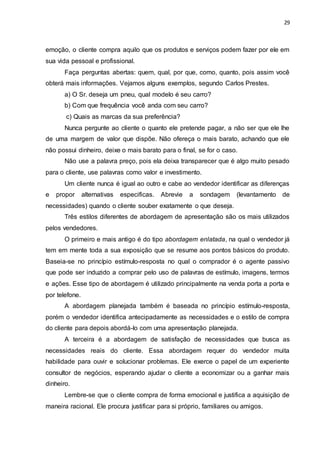 29
emoção, o cliente compra aquilo que os produtos e serviços podem fazer por ele em
sua vida pessoal e profissional.
Faça perguntas abertas: quem, qual, por que, como, quanto, pois assim você
obterá mais informações. Vejamos alguns exemplos, segundo Carlos Prestes.
a) O Sr. deseja um pneu, qual modelo é seu carro?
b) Com que frequência você anda com seu carro?
c) Quais as marcas da sua preferência?
Nunca pergunte ao cliente o quanto ele pretende pagar, a não ser que ele lhe
de uma margem de valor que dispõe. Não ofereça o mais barato, achando que ele
não possui dinheiro, deixe o mais barato para o final, se for o caso.
Não use a palavra preço, pois ela deixa transparecer que é algo muito pesado
para o cliente, use palavras como valor e investimento.
Um cliente nunca é igual ao outro e cabe ao vendedor identificar as diferenças
e propor alternativas especificas. Abrevie a sondagem (levantamento de
necessidades) quando o cliente souber exatamente o que deseja.
Três estilos diferentes de abordagem de apresentação são os mais utilizados
pelos vendedores.
O primeiro e mais antigo é do tipo abordagem enlatada, na qual o vendedor já
tem em mente toda a sua exposição que se resume aos pontos básicos do produto.
Baseia-se no princípio estímulo-resposta no qual o comprador é o agente passivo
que pode ser induzido a comprar pelo uso de palavras de estímulo, imagens, termos
e ações. Esse tipo de abordagem é utilizado principalmente na venda porta a porta e
por telefone.
A abordagem planejada também é baseada no princípio estímulo-resposta,
porém o vendedor identifica antecipadamente as necessidades e o estilo de compra
do cliente para depois abordá-lo com uma apresentação planejada.
A terceira é a abordagem de satisfação de necessidades que busca as
necessidades reais do cliente. Essa abordagem requer do vendedor muita
habilidade para ouvir e solucionar problemas. Ele exerce o papel de um experiente
consultor de negócios, esperando ajudar o cliente a economizar ou a ganhar mais
dinheiro.
Lembre-se que o cliente compra de forma emocional e justifica a aquisição de
maneira racional. Ele procura justificar para si próprio, familiares ou amigos.
 