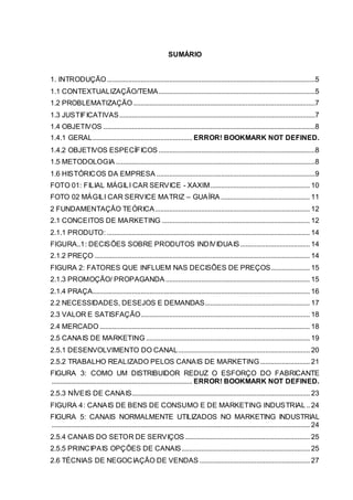 SUMÁRIO
1. INTRODUÇÃO.....................................................................................................................5
1.1 CONTEXTUALIZAÇÃO/TEMA........................................................................................5
1.2 PROBLEMATIZAÇÃO ......................................................................................................7
1.3 JUSTIFICATIVAS..............................................................................................................7
1.4 OBJETIVOS .......................................................................................................................8
1.4.1 GERAL........................................................ ERROR! BOOKMARK NOT DEFINED.
1.4.2 OBJETIVOS ESPECÍFICOS ........................................................................................8
1.5 METODOLOGIA ................................................................................................................8
1.6 HISTÓRICOS DA EMPRESA .........................................................................................9
FOTO 01: FILIAL MÁGILI CAR SERVICE - XAXIM........................................................ 10
FOTO 02 MÁGILI CAR SERVICE MATRIZ – GUAÍRA .................................................. 11
2 FUNDAMENTAÇÂO TEÓRICA....................................................................................... 12
2.1 CONCEITOS DE MARKETING ................................................................................... 12
2.1.1 PRODUTO: .................................................................................................................. 14
FIGURA..1: DECISÕES SOBRE PRODUTOS INDIVIDUAIS ....................................... 14
2.1.2 PREÇO ......................................................................................................................... 14
FIGURA 2: FATORES QUE INFLUEM NAS DECISÕES DE PREÇOS...................... 15
2.1.3 PROMOÇÃO/ PROPAGANDA ................................................................................. 15
2.1.4 PRAÇA.......................................................................................................................... 16
2.2 NECESSIDADES, DESEJOS E DEMANDAS........................................................... 17
2.3 VALOR E SATISFAÇÃO............................................................................................... 18
2.4 MERCADO ...................................................................................................................... 18
2.5 CANAIS DE MARKETING ............................................................................................ 19
2.5.1 DESENVOLVIMENTO DO CANAL.......................................................................... 20
2.5.2 TRABALHO REALIZADO PELOS CANAIS DE MARKETING............................ 21
FIGURA 3: COMO UM DISTRIBUIDOR REDUZ O ESFORÇO DO FABRICANTE
............................................................................... ERROR! BOOKMARK NOT DEFINED.
2.5.3 NÍVEIS DE CANAIS.................................................................................................... 23
FIGURA 4: CANAIS DE BENS DE CONSUMO E DE MARKETING INDUSTRIAL.. 24
FIGURA 5: CANAIS NORMALMENTE UTILIZADOS NO MARKETING INDUSTRIAL
................................................................................................................................................. 24
2.5.4 CANAIS DO SETOR DE SERVIÇOS ...................................................................... 25
2.5.5 PRINCIPAIS OPÇÕES DE CANAIS........................................................................ 25
2.6 TÉCNIAS DE NEGOCIAÇÃO DE VENDAS .............................................................. 27
 