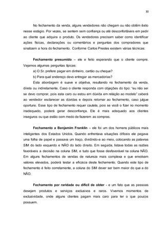 30
No fechamento da venda, alguns vendedores não chegam ou não obtêm êxito
nesse estágio. Por vezes, se sentem sem confiança ou até desconfortáveis em pedir
ao cliente que adquira o produto. Os vendedores precisam saber como identificar
ações físicas, declarações ou comentários e perguntas dos compradores que
sinalizem a hora do fechamento. Conforme Carlos Prestes existem várias técnicas:
Fechamento presumido – ele e feito esperando que o cliente compre.
Vejamos algumas perguntas típicas:
a) O Sr. prefere pagar em dinheiro, cartão ou cheque?
b) Para qual endereço devo entregar as mercadorias?
Esta abordagem é suave e objetiva, resultando no fechamento da venda,
direta ou indiretamente. Caso o cliente responda com objeções do tipo: “eu não sei
se devo comprar, pois esta caro ou estou em dúvida em relação ao modelo” caberá
ao vendedor esclarecer as dúvidas e depois retornar ao fechamento, caso julgue
oportuno. Esse tipo de fechamento requer cautela, pois se você o fizer no momento
inadequado, poderá gerar desconfiança. Ele é mais adequado aos clientes
inseguros ou que estão com medo de fazerem as compras.
Fechamento a Benjamim Franklin – ele foi um dos homens públicos mais
inteligentes dos Estados Unidos. Quando enfrentava situações difíceis ele pegava
uma folha de papel e passava um traço, dividindo-a ao meio, colocando as palavras
SIM do lado esquerdo e NÃO do lado direito. Em seguida, listava todas as razões
favoráveis a decisão na coluna SIM, e tudo que fosse desfavorável na coluna NÃO.
Em alguns fechamentos de vendas de natureza mais complexa e que envolvam
valores elevados, poderá testar a eficácia deste fechamento. Quando este tipo de
fechamento é feito corretamente, a coluna do SIM dever ser bem maior do que a do
NÃO.
Fechamento por raridade ou difícil de obter - e um fato que as pessoas
desejam produtos e serviços exclusivos e raros. Vivemos momentos de
exclusividade, onde alguns clientes pagam mais caro para ter o que poucos
possuem.
 