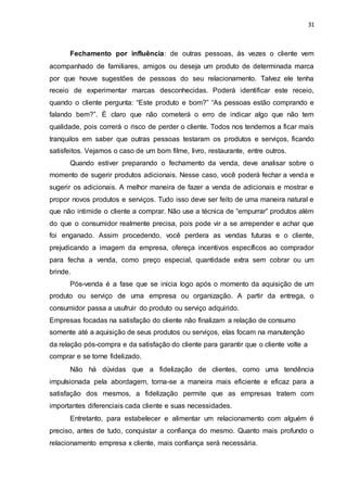 31
Fechamento por influência: de outras pessoas, ás vezes o cliente vem
acompanhado de familiares, amigos ou deseja um produto de determinada marca
por que houve sugestões de pessoas do seu relacionamento. Talvez ele tenha
receio de experimentar marcas desconhecidas. Poderá identificar este receio,
quando o cliente pergunta: “Este produto e bom?” “As pessoas estão comprando e
falando bem?”. È claro que não cometerá o erro de indicar algo que não tem
qualidade, pois correrá o risco de perder o cliente. Todos nos tendemos a ficar mais
tranquilos em saber que outras pessoas testaram os produtos e serviços, ficando
satisfeitos. Vejamos o caso de um bom filme, livro, restaurante, entre outros.
Quando estiver preparando o fechamento da venda, deve analisar sobre o
momento de sugerir produtos adicionais. Nesse caso, você poderá fechar a venda e
sugerir os adicionais. A melhor maneira de fazer a venda de adicionais e mostrar e
propor novos produtos e serviços. Tudo isso deve ser feito de uma maneira natural e
que não intimide o cliente a comprar. Não use a técnica de “empurrar” produtos além
do que o consumidor realmente precisa, pois pode vir a se arrepender e achar que
foi enganado. Assim procedendo, você perdera as vendas futuras e o cliente,
prejudicando a imagem da empresa, ofereça incentivos específicos ao comprador
para fecha a venda, como preço especial, quantidade extra sem cobrar ou um
brinde.
Pós-venda é a fase que se inicia logo após o momento da aquisição de um
produto ou serviço de uma empresa ou organização. A partir da entrega, o
consumidor passa a usufruir do produto ou serviço adquirido.
Empresas focadas na satisfação do cliente não finalizam a relação de consumo
somente até a aquisição de seus produtos ou serviços, elas focam na manutenção
da relação pós-compra e da satisfação do cliente para garantir que o cliente volte a
comprar e se torne fidelizado.
Não há dúvidas que a fidelização de clientes, como uma tendência
impulsionada pela abordagem, torna-se a maneira mais eficiente e eficaz para a
satisfação dos mesmos, a fidelização permite que as empresas tratem com
importantes diferenciais cada cliente e suas necessidades.
Entretanto, para estabelecer e alimentar um relacionamento com alguém é
preciso, antes de tudo, conquistar a confiança do mesmo. Quanto mais profundo o
relacionamento empresa x cliente, mais confiança será necessária.
 