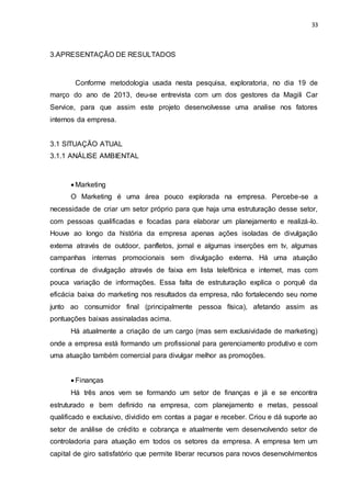 33
3.APRESENTAÇÃO DE RESULTADOS
Conforme metodologia usada nesta pesquisa, exploratoria, no dia 19 de
março do ano de 2013, deu-se entrevista com um dos gestores da Magili Car
Service, para que assim este projeto desenvolvesse uma analise nos fatores
internos da empresa.
3.1 SITUAÇÃO ATUAL
3.1.1 ANÁLISE AMBIENTAL
 Marketing
O Marketing é uma área pouco explorada na empresa. Percebe-se a
necessidade de criar um setor próprio para que haja uma estruturação desse setor,
com pessoas qualificadas e focadas para elaborar um planejamento e realizá-lo.
Houve ao longo da história da empresa apenas ações isoladas de divulgação
externa através de outdoor, panfletos, jornal e algumas inserções em tv, algumas
campanhas internas promocionais sem divulgação externa. Há uma atuação
continua de divulgação através de faixa em lista telefônica e internet, mas com
pouca variação de informações. Essa falta de estruturação explica o porquê da
eficácia baixa do marketing nos resultados da empresa, não fortalecendo seu nome
junto ao consumidor final (principalmente pessoa física), afetando assim as
pontuações baixas assinaladas acima.
Há atualmente a criação de um cargo (mas sem exclusividade de marketing)
onde a empresa está formando um profissional para gerenciamento produtivo e com
uma atuação também comercial para divulgar melhor as promoções.
 Finanças
Há três anos vem se formando um setor de finanças e já e se encontra
estruturado e bem definido na empresa, com planejamento e metas, pessoal
qualificado e exclusivo, dividido em contas a pagar e receber. Criou e dá suporte ao
setor de análise de crédito e cobrança e atualmente vem desenvolvendo setor de
controladoria para atuação em todos os setores da empresa. A empresa tem um
capital de giro satisfatório que permite liberar recursos para novos desenvolvimentos
 