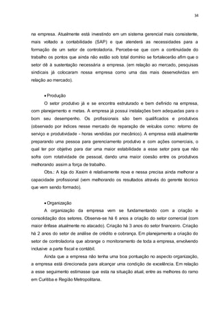 34
na empresa. Atualmente está investindo em um sistema gerencial mais consistente,
mais voltado a contabilidade (SAP) e que atenderá as necessidades para a
formação de um setor de controladoria. Percebe-se que com a continuidade do
trabalho os pontos que ainda não estão sob total domínio se fortalecerão afim que o
setor dê à sustentação necessária a empresa. (em relação ao mercado, pesquisas
sindicais já colocaram nossa empresa como uma das mais desenvolvidas em
relação ao mercado).
 Produção
O setor produtivo já e se encontra estruturado e bem definido na empresa,
com planejamento e metas. A empresa já possui instalações bem adequadas para o
bom seu desempenho. Os profissionais são bem qualificados e produtivos
(observado por índices nesse mercado de reparação de veículos como: retorno de
serviço e produtividade - horas vendidas por mecânico). A empresa está atualmente
preparando uma pessoa para gerenciamento produtivo e com ações comerciais, o
qual ter por objetivo para dar uma maior estabilidade a esse setor para que não
sofra com rotatividade de pessoal, dando uma maior coesão entre os produtivos
melhorando assim a força de trabalho.
Obs.: A loja do Xaxim é relativamente nova e nessa precisa ainda melhorar a
capacidade profissional (vem melhorando os resultados através do gerente técnico
que vem sendo formado).
 Organização
A organização da empresa vem se fundamentando com a criação e
consolidação dos setores. Observa-se há 6 anos a criação do setor comercial (com
maior ênfase atualmente no atacado). Criação há 3 anos do setor financeiro. Criação
há 2 anos do setor de análise de crédito e cobrança. Em planejamento a criação do
setor de controladoria que abrange o monitoramento de toda a empresa, envolvendo
inclusive a parte fiscal e contábil.
Ainda que a empresa não tenha uma boa pontuação no aspecto organização,
a empresa está direcionada para alcançar uma condição de excelência. Em relação
a esse seguimento estimasse que esta na situação atual, entre as melhores do ramo
em Curitiba e Região Metropolitana.
 