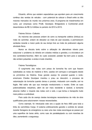 37
Eduardo, afirma que existem expectativas que apontam para um crescimento
contínuo das vendas de veículos - com potencial de colocar o Brasil entre os três
maiores mercados do mundo nos próximos anos. O programa de investimentos em
curso, por empresas como Pirelli, Goodyear, Bridgestone e Continental prevê
desembolsos de R$ 3,4 bilhões no período de 2012 a 2015.
Fatores Sócios - Culturais
As maiorias das pessoas andam de carro ou transporte coletivo (ônibus) ao
invés de caminhar, andam de elevador ao invés de usar escadas, e permanecem
sentadas durante a maior parte de seu tempo livre ao invés de praticarem alguma
atividade física.
Nunca se discutiu tanto sobre a utilização de alternativas viáveis para
solucionar o problema do trânsito em cidades médias e grandes, e a bicicleta é um
dos candidatos favoritos. Além do custo acessível, pedalar faz bem para a saúde,
não emitem poluentes e ainda é muito divertido.
Fatores Tecnológicos
O surgimento das rodas com pneus de borracha fez com que fossem
substituídas as rodas de madeira e ferro, usadas em carroças e carruagens desde
os primórdios da História. Esse grande avanço foi possível quando o norte-
americano Charles Goodyear inventou o pneu ao descobrir, o processo de
vulcanização da borracha quando deixou o produto, misturado com enxofre, cair no
fogão. Mal sabia ele que sua invenção revolucionaria o mundo. Entre as suas
potencialidades industriais, além de ser mais resistente e durável, a borracha
absorve melhor o impacto das rodas com o solo, o que tornou o transporte muito
mais prático e confortável.
Para cada dia de avanço destas tecnologias necessitamos de mão de obra
qualificadas para solucionarem nossas necessidades.
Como exemplo, foi introduzida este ano a opção de freio ABS para toda a
linha de caminhões Cargo. O sistema antitravamento garante o controle do veículo
durante frenagens de emergência ou caso uma das rodas escorregue ao passar por
uma superfície de baixo atrito, como ruas de paralelepípedo ou com manchas de
óleo, aumentando a segurança.
 