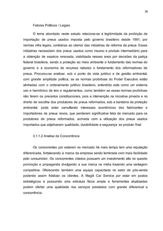 38
Fatores Políticos / Legais
O tema abordado neste estudo relaciona-se à legitimidade da proibição de
importação de pneus usados imposta pelo governo brasileiro desde 1991; por
normas infra legais, contrárias ao clamor das indústrias de reforma de pneus. Essas
indústrias necessitam dos pneus usados como insumo e produto intermediário para
a obtenção de espécie renovada, viabilizada nesses anos por decisões da justiça
federal brasileira, sendo a proteção ao meio ambiente o fundamento das normas do
governo e a economia de recursos naturais o fundamento dos reformadores de
pneus. Procurou-se analisar, sob o ponto de vista jurídico e de gestão ambiental;
com grande amplitude política, se as normas proibitivas do Poder Executivo estão
alinhadas com o ordenamento jurídico brasileiro, entendido este como um sistema
uno e harmônico de leis e regulamentos, como também se essas normas proibitivas
não ferem os preceitos constitucionais, pois a intervenção na iniciativa privada e no
direito de escolha dos produtores de pneus reformados, sob a bandeira da proteção
ambiental, pode estar camuflando interesses econômicos dos fabricantes e
importadores de pneus novos, que perderam significativa fatia de mercado para os
produtores de pneus reformados, acirrada com a utilização dos pneus usados
importados que adjetivaram qualidade, durabilidade e segurança ao produto final
3.1.1.2 Analise da Concorrência
Os concorrentes por estarem no mercado há mais tempo tem uma reputação
diferenciada, fortalecendo a marca da empresa sendo lembrada com mais facilidade
pelo consumidor. Os concorrentes citados possuem um investimento alto no quesito
promoção e propaganda divulgando a sua marca na mídia trazendo uma vantagem
competitiva. Oferecendo também uma equipe capacitada no setor de pós-venda
podendo assim fidelizar os clientes. A Magili Car Service por estar em postos
estratégicos e possuindo uma estrutura física ampla e ferramentas atualizadas
podem ofertar uma qualidade nos serviços prestados com grande diferencial a
concorrência.
 
