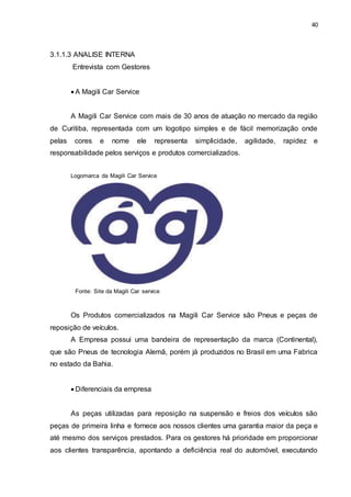 40
3.1.1.3 ANALISE INTERNA
Entrevista com Gestores
 A Magili Car Service
A Magili Car Service com mais de 30 anos de atuação no mercado da região
de Curitiba, representada com um logotipo simples e de fácil memorização onde
pelas cores e nome ele representa simplicidade, agilidade, rapidez e
responsabilidade pelos serviços e produtos comercializados.
Logomarca da Magili Car Service
Fonte: Site da Magili Car service
Os Produtos comercializados na Magili Car Service são Pneus e peças de
reposição de veículos.
A Empresa possui uma bandeira de representação da marca (Continental),
que são Pneus de tecnologia Alemã, porém já produzidos no Brasil em uma Fabrica
no estado da Bahia.
 Diferenciais da empresa
As peças utilizadas para reposição na suspensão e freios dos veículos são
peças de primeira linha e fornece aos nossos clientes uma garantia maior da peça e
até mesmo dos serviços prestados. Para os gestores há prioridade em proporcionar
aos clientes transparência, apontando a deficiência real do automóvel, executando
 