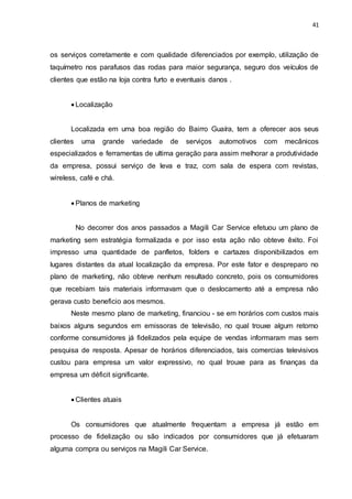 41
os serviços corretamente e com qualidade diferenciados por exemplo, utilização de
taquímetro nos parafusos das rodas para maior segurança, seguro dos veículos de
clientes que estão na loja contra furto e eventuais danos .
 Localização
Localizada em uma boa região do Bairro Guaíra, tem a oferecer aos seus
clientes uma grande variedade de serviços automotivos com mecânicos
especializados e ferramentas de ultima geração para assim melhorar a produtividade
da empresa, possui serviço de leva e traz, com sala de espera com revistas,
wireless, café e chá.
 Planos de marketing
No decorrer dos anos passados a Magili Car Service efetuou um plano de
marketing sem estratégia formalizada e por isso esta ação não obteve êxito. Foi
impresso uma quantidade de panfletos, folders e cartazes disponibilizados em
lugares distantes da atual localização da empresa. Por este fator e despreparo no
plano de marketing, não obteve nenhum resultado concreto, pois os consumidores
que recebiam tais materiais informavam que o deslocamento até a empresa não
gerava custo beneficio aos mesmos.
Neste mesmo plano de marketing, financiou - se em horários com custos mais
baixos alguns segundos em emissoras de televisão, no qual trouxe algum retorno
conforme consumidores já fidelizados pela equipe de vendas informaram mas sem
pesquisa de resposta. Apesar de horários diferenciados, tais comercias televisivos
custou para empresa um valor expressivo, no qual trouxe para as finanças da
empresa um déficit significante.
 Clientes atuais
Os consumidores que atualmente frequentam a empresa já estão em
processo de fidelização ou são indicados por consumidores que já efetuaram
alguma compra ou serviços na Magili Car Service.
 