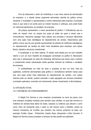 47
Com já observado o setor de marketing é o que mais carece de estruturação
na empresa, e o cliente desse segmento demonstra, através do gráfico acima,
receptivo a novidades e oportunidades a serem oferecidas pela empresa. Conclusão
disso é que esse é um ponto para se investir recursos e esforços, pois pode trazer
um adicional significativo ao resultado da empresa.
Os preços representam o maior percentual do gráfico 7. Entendemos que ao
invés de reduzir mais os preços (os quais já estão de igual a menor que a
concorrência), indicamos agregar mais valores aos produtos e serviços oferecidos
com uma ação mais estratégica do departamento de vendas. Observamos pelo
gráfico acima que há uma grande oportunidade de através de melhorias estratégicas
no departamento de vendas de obter mais resultados para empresa, com ações
fáceis, rápidas e de pouco investimento.
A localização é um fator externo. O cliente será atraído por um bom trabalho
interno e por um bom trabalho de divulgação comentado no gráfico 6. Necessário
para isto a estruturação do setor de marketing. Afirmamos que nesse caso o esforço
e investimento nessa estruturação darão grandes chances de melhorar o resultado
da empresa.
A confiabilidade da mão de obra e produtos já tem um bom nível de
qualidade, conforme demonstrado pelo gráfico 4. Acreditamos também nesse caso
que uma ação ainda mais elaborada do departamento de vendas, com ações
internas junto ao cliente, poderá aumentar o valor agregado aos serviços prestados
e produtos aplicados, somente com treinamento (baixo investimento e fácil tratativa).
3.2 SITUAÇÃO ATUAL
3.2.1 DEFINIÇÃO DE POSICIONAMENTO
A Mágili Car Service é uma empresa conceituada no ramo de pneus, com
uma estrutura completa montada para atender seus clientes, no qual são homens ou
mulheres de variada faixa etária de idade, casados ou solteiros que utilizem o carro
como meio de transporte para o lazer ou até mesmo para o trabalho, sendo na
maioria moradores de Curitiba que residem nos bairros próximos as lojas, por
exemplo: Portão, Hauer, Pinheirinho, Capão Raso, Boqueirão e Sitio Cercado. A
Magili Car Service possui produtos e serviços de alto padrão de qualidade.
 