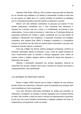 48
Segundo Philip Kotler (1998 pg. 190) o produto é algo que pode ser oferecido
em um mercado para satisfazer a um desejo ou necessidade. Contudo é muito mais
do que apenas um objeto físico. É o pacote completo de benefícios ou satisfação
que os compradores percebem que eles obterão se adquirirem o produto.
Mesmo com esta definição constatamos na pesquisa que apenas 7% dos
clientes pesquisados assinalaram que o mais importante para adentrarem a
empresa era o produto, mas sim o preço e a confiabilidade na empresa e seus
colaboradores. Como a visão da empresa é: “estar entre as 10 principais oficinas de
preparação automotiva de Curitiba e região, reconhecido por seu auto padrão de
qualidade e atendimento com excelência”, é necessário concretizar uma vantagem
competitiva, pois segundo Dias (2009) “a vantagem competitiva é a competência
exclusiva da empresa que não pode ser copiada pelos concorrentes e que gera uma
posição de mercado superior e duradoura”.
Para que a Mágili Car Service obtenha vantagens competitivas, conforme as
principais informações obtidas na pesquisa, é que o setor de vendas necessita de
maior conhecimento sobre os produtos e serviços agregados como: retifica de
motores, pintura e funilaria, lavagem interna e externa do veículo para alavancar o
fechamento das vendas.
Obtendo o treinamento necessário nos serviços agregados, oferta-se ao
consumidor tais serviços, trazendo assim para a empresa um aumento nas vendas e
consequentemente maior lucratividade.
3.2.2 DEFINIÇÃO DE OBJETIVOS E METAS
Norton e Kaplan (1997) afirmam que as metas e objetivos de uma empresa
também devem ser ambiciosas e indicarem o grau de superação para empresa, bem
como entendidas por toda a organização.
Com esta afirmativa desenvolver estratégias de vendas que estimulem os
vendedores a divulgarem os produtos e serviços agregados que a empresa fornece
no total e não somente a oferta de pneus e serviços de balanceamento e geometria.
E para que isso ocorra formalizar treinamentos e palestras contínuas com todos os
colaboradores, principalmente o setor de vendas.
 