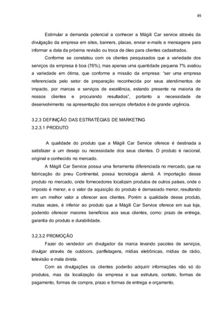 49
Estimular a demanda potencial a conhecer a Mágili Car service através da
divulgação da empresa em sites, banners, placas, enviar e-mails e mensagens para
informar a data da próxima revisão ou troca de óleo para clientes cadastrados.
Conforme se constatou com os clientes pesquisados que a variedade dos
serviços da empresa é boa (76%), mas apenas uma quantidade pequena 7% avaliou
a variedade em ótima, que conforme a missão da empresa: “ser uma empresa
referenciada pelo setor de preparação reconhecida por seus atendimentos de
impacto, por marcas e serviços de excelência, estando presente na maioria de
nossos clientes e procurando resultados”, portanto a necessidade de
desenvolvimento na apresentação dos serviços ofertados é de grande urgência.
3.2.3 DEFINIÇÃO DAS ESTRATÉGIAS DE MARKETING
3.2.3.1 PRODUTO
A qualidade do produto que a Mágili Car Service oferece é destinada a
satisfazer a um desejo ou necessidade dos seus clientes. O produto é nacional,
original e conhecido no mercado.
A Mágili Car Service possui uma ferramenta diferenciada no mercado, que na
fabricação do pneu Continental, possui tecnologia alemã. A importação desse
produto no mercado, onde fornecedores localizam produtos de outros países, onde o
imposto é menor, e o valor da aquisição do produto é demasiado menor, resultando
em um melhor valor a oferecer aos clientes. Porém a qualidade desse produto,
muitas vezes, é inferior ao produto que a Mágili Car Service oferece em sua loja,
podendo oferecer maiores benefícios aos seus clientes, como: prazo de entrega,
garantia do produto e durabilidade.
3.2.3.2 PROMOÇÃO
Fazer do vendedor um divulgador da marca levando pacotes de serviços,
divulgar através de outdoors, panfletagens, mídias eletrônicas, mídias de rádio,
televisão e mala direta.
Com as divulgações os clientes poderão adquirir informações não só do
produtos, mas da localização da empresa e sua estrutura, contato, formas de
pagamento, formas de compra, prazo e formas de entrega e orçamento.
 