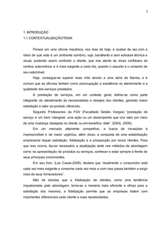 5
1. INTRODUÇÃO
1.1 CONTEXTUALIZAÇÃO/TEMA
Pensar em uma oficina mecânica, nos dias de hoje, é acabar de vez com a
ideia de que este é um ambiente sombrio, sujo, barulhento e sem estrutura técnica e
visual, podendo assim confundir o cliente, que vive atento às dicas confiáveis de
centros automotivos e é mais exigente a cada dia, quando o assunto é o conserto de
seu automóvel.
Hoje, consegue-se superar esse mito devido a uma série de fatores, e é
comum que as oficinas tenham como preocupação a excelência no atendimento e a
qualidade dos serviços prestados.
A prestação de serviços, em um contexto geral, define-se como parte
integrante do atendimento às necessidades e desejos dos clientes, gerando maior
satisfação e valor ao produto oferecido.
Segundo Professores da FGV (Faculdade Getúlio Vargas) “prestação de
serviço é um bem intangível, uma ação ou um desempenho que cria valor por meio
de uma mudança desejada no cliente ou em benefício dele”. (DIAS, 2009).
Em um mercado altamente competitivo, a busca de inovações é
imprescindível e de maior urgência, além disso, a conquista de uma estabilização
empresarial requer satisfação, fidelização e a prospecção por novos clientes. Para
que isso ocorra, faz-se necessário a atualização tanto nos métodos de abordagem
como na apresentação de produtos ou serviços, conhecer e estar sempre à frente de
seus principais concorrentes.
Em seu livro, (Las Casas,2008), declara que “atualmente o consumidor está
cada vez mais exigente e consome cada vez mais e com isso passa também a exigir
mais de seus fornecedores”.
Não há dúvidas que a fidelização de clientes, como uma tendência
impulsionada pela abordagem, torna-se a maneira mais eficiente e eficaz para a
satisfação dos mesmos, a fidelização permite que as empresas tratem com
importantes diferenciais cada cliente e suas necessidades.
 