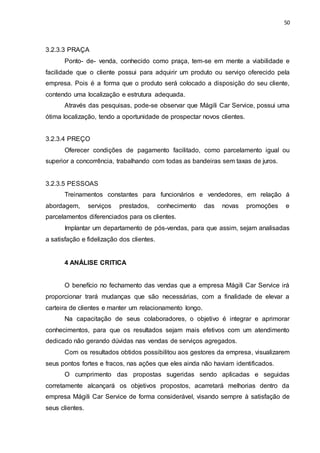 50
3.2.3.3 PRAÇA
Ponto- de- venda, conhecido como praça, tem-se em mente a viabilidade e
facilidade que o cliente possui para adquirir um produto ou serviço oferecido pela
empresa. Pois é a forma que o produto será colocado a disposição do seu cliente,
contendo uma localização e estrutura adequada.
Através das pesquisas, pode-se observar que Mágili Car Service, possui uma
ótima localização, tendo a oportunidade de prospectar novos clientes.
3.2.3.4 PREÇO
Oferecer condições de pagamento facilitado, como parcelamento igual ou
superior a concorrência, trabalhando com todas as bandeiras sem taxas de juros.
3.2.3.5 PESSOAS
Treinamentos constantes para funcionários e vendedores, em relação á
abordagem, serviços prestados, conhecimento das novas promoções e
parcelamentos diferenciados para os clientes.
Implantar um departamento de pós-vendas, para que assim, sejam analisadas
a satisfação e fidelização dos clientes.
4 ANÁLISE CRITICA
O benefício no fechamento das vendas que a empresa Mágili Car Service irá
proporcionar trará mudanças que são necessárias, com a finalidade de elevar a
carteira de clientes e manter um relacionamento longo.
Na capacitação de seus colaboradores, o objetivo é integrar e aprimorar
conhecimentos, para que os resultados sejam mais efetivos com um atendimento
dedicado não gerando dúvidas nas vendas de serviços agregados.
Com os resultados obtidos possibilitou aos gestores da empresa, visualizarem
seus pontos fortes e fracos, nas ações que eles ainda não haviam identificados.
O cumprimento das propostas sugeridas sendo aplicadas e seguidas
corretamente alcançará os objetivos propostos, acarretará melhorias dentro da
empresa Mágili Car Service de forma considerável, visando sempre à satisfação de
seus clientes.
 
