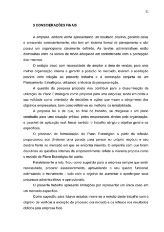 51
5 CONSIDERAÇÕES FINAIS
A empresa, embora venha apresentando um resultado positivo, gerando caixa
e crescendo consistentemente, não tem um sistema formal de planejamento e não
possui um organograma claramente definido. As tarefas administrativas estão
distribuídas entre os sócios de modo adequado em conformidade com a percepção
dos mesmos.
O estágio atual, com necessidade de ampliar a área de vendas, para uma
melhor organização interna e garantir a posição no mercado, levaram a aceitação
positiva com relação ao presente trabalho e á construção conjunta de um
Planejamento Estratégico, utilizando a técnica da pesquisa-ação.
A questão da pesquisa proposta visa contribuir para a disseminação da
utilização de Plano Estratégico como proposta para uma empresa, tendo em conta a
sua validade como orientador de decisões e ações que visam o atingimento dos
objetivos empresariais, bem como refletir-se na melhoria da rentabilidade.
A proposta foi a de que, ao final do trabalho, se chegasse a um plano
construído para uma situação prática, pelos responsáveis diretos pela organização,
e passível de aplicação real. Neste sentido, o trabalho atingiu o objetivo geral e os
específicos.
O processo de formalização do Plano Estratégico a partir da reflexão
proporcionou aos diretores uma parada para pensar no próprio negócio e seu
destino frente ao mercado em que se encontra inserido. O empenho com que foram
discutidas as questões internas de empreendimento reflete a maneira propícia como
o modelo de Plano Estratégico foi aceito.
Paralelamente a isto, ficou como sugestão para a empresa sempre que sentir
necessidade, procurar assessoramento, aproveitando o seu quadro funcional,
estimulando o treinamento - tudo com o objetivo de aumentar e aperfeiçoar seus
processos administrativos e operacionais.
O presente trabalho apresenta limitações por representar um único caso em
um mercado específico.
Como sugestão para futuros estudos insere-se a revisão deste trabalho com o
objetivo de verificar a evolução do processo ora iniciado e os reflexos nos resultados
obtidos pela empresa foco.
 