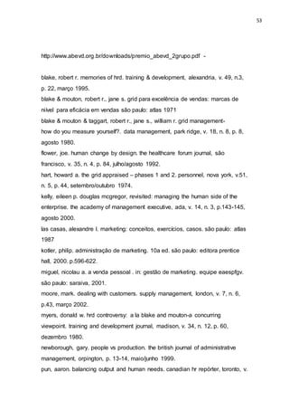 53
http://www.abevd.org.br/downloads/premio_abevd_2grupo.pdf -
blake, robert r. memories of hrd. training & development, alexandria, v. 49, n.3,
p. 22, março 1995.
blake & mouton, robert r., jane s. grid para excelência de vendas: marcas de
niível para eficácia em vendas são paulo: atlas 1971
blake & mouton & taggart, robert r., jane s., william r. grid management-
how do you measure yourself?. data management, park ridge, v. 18, n. 8, p. 8,
agosto 1980.
flower, joe. human change by design. the healthcare forum journal, são
francisco, v. 35, n. 4, p. 84, julho/agosto 1992.
hart, howard a. the grid appraised – phases 1 and 2. personnel, nova york, v.51,
n. 5, p. 44, setembro/outubro 1974.
kelly, eileen p. douglas mcgregor, revisited: managing the human side of the
enterprise. the academy of management executive, ada, v. 14, n. 3, p.143-145,
agosto 2000.
las casas, alexandre l. marketing: conceitos, exercícios, casos. são paulo: atlas
1987
kotler, philip. administração de marketing. 10a ed. são paulo: editora prentice
hall, 2000. p.596-622.
miguel, nicolau a. a venda pessoal . in: gestão de marketing. equipe eaespfgv.
são paulo: saraiva, 2001.
moore, mark. dealing with customers. supply management, london, v. 7, n. 6,
p.43, março 2002.
myers, donald w. hrd controversy: a la blake and mouton-a concurring
viewpoint. training and development journal, madison, v. 34, n. 12, p. 60,
dezembro 1980.
newborough, gary. people vs production. the british journal of administrative
management, orpington, p. 13-14, maio/junho 1999.
pun, aaron. balancing output and human needs. canadian hr repórter, toronto, v.
 
