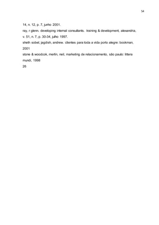 54
14, n. 12, p. 7, junho 2001.
ray, r glenn. developing internal consultants. training & development, alexandria,
v. 51, n. 7, p. 30-34, julho 1997.
sheth sobel, jagdish, andrew. clientes para toda a vida porto alegre: bookman,
2001
stone & woodcok, merlin, neil, marketing de relacionamento, são paulo: littera
mundi, 1998
26
 