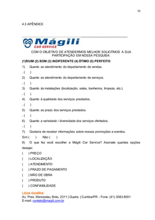 55
4.3 APÊNDICE
____________________________________________________________
COM O OBJETIVO DE ATENDERMOS MELHOR SOLICITMOS A SUA
PARTICIPAÇÃO EM NOSSA PESQUISA:
(1)RUIM (2) BOM (3) INDIFERENTE (4) ÓTIMO (5) PERFEITO
1) Quanto ao atendimento do departamento de vendas.
. ( )
2) Quanto ao atendimento do departamento de serviços.
. ( )
3) Quanto às instalações (localização, salas, banheiros, limpeza, etc.).
. ( )
4) Quanto à qualidade dos serviços prestados.
. ( )
5) Quanto ao prazo dos serviços prestados.
. ( )
6) Quanto a variedade / diversidade dos serviços ofertados.
. ( )
7) Gostaria de receber informações sobre nossas promoções e eventos.
Sim ( ) Não ( )
8) O que fez você escolher a Mágili Car Service? Assinale quantas opções
desejar.
( ) PREÇO
( ) LOCALIZAÇÃO
( ) ATENDIMENTO
( ) PRAZO DE PAGAMENTO
( ) MÃO DE OBRA
( ) PRODUTO
( ) CONFIABILIDADE
LOJA GUAÍRA:
Av. Pres. Wenceslau Brás, 2311 | Guaíra | Curitiba/PR - Fone: (41) 3083.8001
E-mail: contato@magili.com.br
 