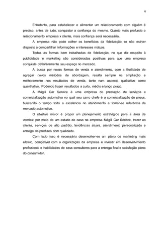 6
Entretanto, para estabelecer e alimentar um relacionamento com alguém é
preciso, antes de tudo, conquistar a confiança do mesmo. Quanto mais profundo o
relacionamento empresa x cliente, mais confiança será necessária.
A empresa não pode colher os benefícios da fidelização se não estiver
disposto a compartilhar informações e interesses mútuos.
Todas as formas bem trabalhadas de fidelização, no que diz respeito à
publicidade e marketing são consideradas positivas para que uma empresa
conquiste definitivamente seu espaço no mercado.
A busca por novas formas de venda e atendimento, com a finalidade de
agregar novos métodos de abordagem, resulta sempre na ampliação e
melhoramento nos resultados de venda, tanto num aspecto qualitativo como
quantitativo. Podendo trazer resultados a curto, médio e longo prazo.
A Mágili Car Service é uma empresa de prestação de serviços e
comercialização automotiva no qual seu carro chefe é a comercialização de pneus,
buscando o tempo todo a excelência no atendimento e tornar-se referência de
mercado automotivo.
O objetivo maior é propor um planejamento estratégico para a área de
vendas: por meio de um estudo de caso na empresa Mágili Car Service, trazer ao
cliente, serviços de alto padrão, tendências atuais, atendimento personalizado e
entrega de produtos com qualidade.
Com tudo isso é necessário desenvolver-se um plano de marketing mais
efetivo, compatível com a organização da empresa e investir em desenvolvimento
profissional e habilidades de seus consultores para a entrega final e satisfação plena
do consumidor.
 