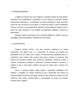 7
1.2 PROBLEMATIZAÇÃO
A Mágili Car Service tem como objetivo a conquista contínua de seus clientes,
passando uma confiabilidade e qualidade em seus serviços e produtos, portanto
profissionais preparados e a qualificação de novos profissionais é tema recorrente,
porém há mais discursos do que prática. O conjunto de fatores a serem trabalhados
inicia-se no campo, com prospecção de clientes e oportunidades de negócios para a
busca de novos horizontes. É um trabalho que estabelece agilidade e cortesia no
atendimento.
Baseado nessas informações junto a Empresa Mágili Car Service, quais as
estratégias vitais para fortalecer o fechamento das vendas?
1.3 JUSTIFICATIVAS
Segundo Bardine (2012), uma das principais tendências no mundo
empresarial, nos últimos anos é o crescimento da procura por serviços que
possibilitem criar um vínculo com o cliente. O consumidor quer satisfação plena e o
revendedor, lucro máximo. Não importa qual seja a posição da empresa, esta
sempre terá grandes desafios para manter-se competitiva. Empresas mudam e
evoluem. Empresas se adaptam e sobrevivem. Empresas resistem e perecem. A
questão já não é mais poder escolher, mas agir em tempo para o alcance dos
objetivos.
Como o principal objetivo deste projeto é apresentar estratégias para
melhorar o resultado em vendas observou-se que o fechamento das vendas da
Empresa Mágili Car Service teve alguns meses em alta e alguns em declínio por isso
justifica-se este estudo proporcionando a apresentação de ideias que possam
contribuir para o objetivo.
 