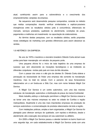 9
atual, contribuindo assim para a sobrevivência e o crescimento dos
empreendimentos varejistas da empresa.
Na sequencia será desenvolvida pesquisa comparativa, consiste no método
que realiza comparações visando verificar similaridades e explicar possíveis
divergências entre os resultados obtidos junto à concorrência, diferenciais de
mercado, serviços prestados, qualidade no atendimento, condições de prazo,
pagamentos e melhorias em investimento na capacitação de colaboradores.
Ao término destas pesquisas, com os resultados obtidos, serão propostas
novas estratégias de marketing com grandes diferenciais para assim alavancar as
vendas.
1.6 HISTÓRICO DA EMPRESA
No ano de 1978 o mecânico e visionário brasileiro Orlando Cantu abriam suas
portas para fazer manutenção em veículos de pequeno porte.
Uma pequena oficina foi o inicio de toda trajetória de uma empresa de
sucesso que vem absorvendo as inovações tecnológicas e se moldando as
diferentes conjunturas vividas pelo país em mais de três décadas.
Com o passar dos anos e o alto giro de clientes Sr. Orlando Cantu obteve a
percepção da necessidade de findar uma empresa não somente na manutenção
mecânica, mas no total do veículo. Com a parceria de seus fornecedores
relacionados um a um fundou-se a Stilo Car, mas com nome fantasia Mágili Car
Service.
A Mágili Car Service é um centro automotivo, com uma das maiores
estruturas de manutenção automotiva e distribuição de pneus da marca Continental.
Muito trabalho, esforço e dedicação permitiram a Mágili Car Service crescer e
se tornar uma das maiores empresas no setor na cidade de Curitiba e região
metropolitana. Atualmente é uma das mais importantes empresas de prestação de
serviços automotivos e comercialização de produtos relacionados de toda a região.
Com instalações práticas, amplas e bem organizadas, a Mágili Car Service foi
planejada para oferecer serviços de qualidade, com rapidez e eficiência, desde o
atendimento até a execução dos serviços em seu automóvel ou utilitário.
Em 2009 a Mágili Car Service passou a atender também no bairro Xaxim em
uma segunda loja, em cada estabelecimento a Mágili Car Service conta com uma
 