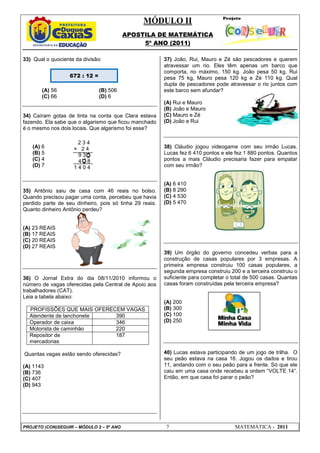 MÓDULO II
APOSTILA DE MATEMÁTICA
5º ANO (2011)
PROJETO (CON)SEGUIR – MÓDULO 2 – 5º ANO 7 MATEMÁTICA - 2011
33) Qual o quociente da divisão:
(A) 56 (B) 506
(C) 66 (D) 6
34) Caíram gotas de tinta na conta que Clara estava
fazendo. Ela sabe que o algarismo que ficou manchado
é o mesmo nos dois locais. Que algarismo foi esse?
(A) 6
(B) 5
(C) 4
(D) 7
35) Antônio saiu de casa com 46 reais no bolso.
Quando precisou pagar uma conta, percebeu que havia
perdido parte de seu dinheiro, pois só tinha 29 reais.
Quanto dinheiro Antônio perdeu?
(A) 23 REAIS
(B) 17 REAIS
(C) 20 REAIS
(D) 27 REAIS
36) O Jornal Extra do dia 08/11/2010 informou o
número de vagas oferecidas pela Central de Apoio aos
trabalhadores (CAT).
Leia a tabela abaixo:
PROFISSÕES QUE MAIS OFERECEM VAGAS
Atendente de lanchonete 390
Operador de caixa 346
Motorista de caminhão 220
Repositor de
mercadorias
187
Quantas vagas estão sendo oferecidas?
(A) 1143
(B) 736
(C) 407
(D) 943
37) João, Rui, Mauro e Zé são pescadores e querem
atravessar um rio. Eles têm apenas um barco que
comporta, no máximo, 150 kg. João pesa 50 kg, Rui
pesa 75 kg, Mauro pesa 120 kg e Zé 110 kg. Qual
dupla de pescadores pode atravessar o rio juntos com
este barco sem afundar?
(A) Rui e Mauro
(B) João e Mauro
(C) Mauro e Zé
(D) João e Rui
38) Cláudio jogou videogame com seu irmão Lucas.
Lucas fez 6 410 pontos e ele fez 1 880 pontos. Quantos
pontos a mais Cláudio precisaria fazer para empatar
com seu irmão?
(A) 6 410
(B) 8 290
(C) 4 530
(D) 5 470
39) Um órgão do governo concedeu verbas para a
construção de casas populares por 3 empresas. A
primeira empresa construiu 100 casas populares, a
segunda empresa construiu 200 e a terceira construiu o
suficiente para completar o total de 500 casas. Quantas
casas foram construídas pela terceira empresa?
(A) 200
(B) 300
(C) 100
(D) 250
40) Lucas estava participando de um jogo de trilha. O
seu peão estava na casa 16. Jogou os dados e tirou
11, andando com o seu peão para a frente. Só que ele
caiu em uma casa onde recebeu a ordem “VOLTE 14”.
Então, em que casa foi parar o peão?
672 : 12 =
2 3 4
× 2 4
9 3 0
4 0 8
1 4 0 4
 