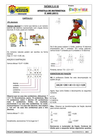 MÓDULO II
APOSTILA DE MATEMÁTICA
5º ANO (2011)
PROJETO (CON)SEGUIR – MÓDULO 2 – 5º ANO 11 MATEMÁTICA - 2011
CAPÍTULO 2
Nºs decimais
Número decimal é o nome que damos a um número
quando ele aparece representado com vírgula (forma
decimal). É muito usado em medidas.
Os números naturais podem ser escritos na forma
decimal.
Veja: 5 = 5,0 = 5,00, etc.
ADIÇÂO E SUBTRAÇÂO
Vamos efetuar 15,47 + 6,884.
Observe que na casa dos centésimos, efetuamos: 7
+ 8 = 15. Encontramos, assim, 15 centésimos. Mas
15 centésimos valem 1 décimo (10 centésimos)
mais 5 centésimos. Então, no resultado,
escrevemos 5 na casa dos centésimos; na conta,
acrescentamos 1 na casa dos décimos. Isso explica
o “vai um” da casa dos centésimos para a dos
décimos.
Vamos efetuar 7 – 2,3.
Inicialmente, escrevemos 7,0 no lugar do 7.
De 0 não posso subtrair 3. Então, pedimos 10 décimos
emprestados das 7 unidades. Em outras palavras,
vamos trocar 7 unidades por 6 unidades e 10 décimos.
Portanto, temos: 7,0 – 2,3 = 4,7.
EXERCÍCIOS DE FIXAÇÃO
56) A professora Estela fez esta decomposição no
quadro de giz .
Agora, faça como Estela e decomponha os seguintes
números:
a) 2,5
b) 14,28
c) 344,615
d) 10,09
Obs1: Observe as transformações de fração decimal
para número decimal:
10
3
= 0,3
100
683
= 6,83
10
45
= 4,5
1000
7
= 0,007
Escreve-se o numerador da fração. Conta-se da
direita para a esquerda tantos algarismos quantos
 
