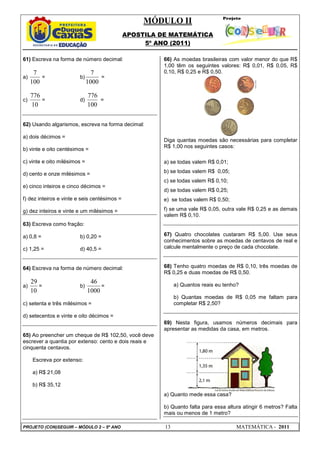 MÓDULO II
APOSTILA DE MATEMÁTICA
5º ANO (2011)
PROJETO (CON)SEGUIR – MÓDULO 2 – 5º ANO 13 MATEMÁTICA - 2011
61) Escreva na forma de número decimal:
a)
100
7
= b)
1000
7
=
c)
10
776
= d)
100
776
=
62) Usando algarismos, escreva na forma decimal:
a) dois décimos =
b) vinte e oito centésimos =
c) vinte e oito milésimos =
d) cento e onze milésimos =
e) cinco inteiros e cinco décimos =
f) dez inteiros e vinte e seis centésimos =
g) dez inteiros e vinte e um milésimos =
63) Escreva como fração:
a) 0,8 = b) 0,20 =
c) 1,25 = d) 40,5 =
64) Escreva na forma de número decimal:
a)
10
29
= b)
1000
46
=
c) setenta e três milésimos =
d) setecentos e vinte e oito décimos =
65) Ao preencher um cheque de R$ 102,50, você deve
escrever a quantia por extenso: cento e dois reais e
cinquenta centavos.
Escreva por extenso:
a) R$ 21,08
b) R$ 35,12
66) As moedas brasileiras com valor menor do que R$
1,00 têm os seguintes valores: R$ 0,01, R$ 0,05, R$
0,10, R$ 0,25 e R$ 0,50.
Diga quantas moedas são necessárias para completar
R$ 1,00 nos seguintes casos:
a) se todas valem R$ 0,01;
b) se todas valem R$ 0,05;
c) se todas valem R$ 0,10;
d) se todas valem R$ 0,25;
e) se todas valem R$ 0,50;
f) se uma vale R$ 0,05, outra vale R$ 0,25 e as demais
valem R$ 0,10.
67) Quatro chocolates custaram R$ 5,00. Use seus
conhecimentos sobre as moedas de centavos de real e
calcule mentalmente o preço de cada chocolate.
68) Tenho quatro moedas de R$ 0,10, três moedas de
R$ 0,25 e duas moedas de R$ 0,50.
a) Quantos reais eu tenho?
b) Quantas moedas de R$ 0,05 me faltam para
completar R$ 2,50?
69) Nesta figura, usamos números decimais para
apresentar as medidas da casa, em metros.
a) Quanto mede essa casa?
b) Quanto falta para essa altura atingir 6 metros? Falta
mais ou menos de 1 metro?
 