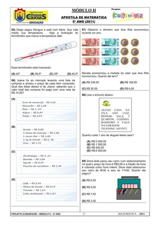 MÓDULO II
APOSTILA DE MATEMÁTICA
5º ANO (2011)
PROJETO (CON)SEGUIR – MÓDULO 2 – 5º ANO 17 MATEMÁTICA - 2011
85) Diego pegou Dengue e está com febre. Sua mãe
mediu sua temperatura. . Veja a ilustração do
termômetro que marca a temperatura dele.
Esse termômetro está marcando:
(A) 42º (B) 39,5º (C) 39º (D) 40,5º
86) Joana foi ao mercado levando uma lista de
compras e anotou o preço de cada item comprado.
Qual das listas abaixo é de Joana, sabendo que o
valor total das compras foi pago com uma nota de
R$ 10,00?
(A)
(B)
(C)
(D)
87) Observe o dinheiro que Ana Rita economizou
durante um ano.
Renata economizou a metade do valor que Ana Rita
economizou. Quanto ela tem?
(A) R$ 336,00 (B) R$ 168,00
(C) R$ 30,00 (D) R$ 6,00
88) Leia o anúncio abaixo:
Quanto custa 1 ano de aluguel desta casa?
(A) R$ 5 000,00
(B) R$ 1 000,00
(C) R$ 500,00
(D) R$ 6 000,00
89) Dona Ieda parou seu carro num estacionamento
no qual o preço da hora é R$3,00 e a fração da hora
é cobrada como hora inteira. Dona Ieda estacionou
seu carro às 9h30 e saiu às 11h50. Quanto ela
pagou?
(A) R$ 6,00
(B) R$ 9,00
(C) R$ 7,50
(D) R$ 3,00
Queijo – R$ 3,20
1 dúzia de laranjas – R$ 1,50
1 couve-flor – R$ 2,50
1 kg de tomate – R$ 2, 58
Ovos – R$ 1,99
Almôndegas – R$ 5, 69
Biscoito – R$ 1,06
Iogurte – R$ 3,59
Farinha de mandioca – R$ 1,98
Café – R$ 3,98
Molho de tomate – R$ 0,99
Torrada – R$ 1,69
Leite condensado – R$ 1,89
Suco de maracujá - R$ 5,18
Macarrão – R$ 1,58
Óleo – R$ 1, 49
Alface – R$ 0,49
Feijão – R$ 2,49
ALUGO CASA NA
VILA SÃO LUIZ,
R$500,00, SALA, 2
QUARTOS, COZINHA,
BANHEIRO E VAGA
NA GARAGEM.
TELEFONE: 36537072
 